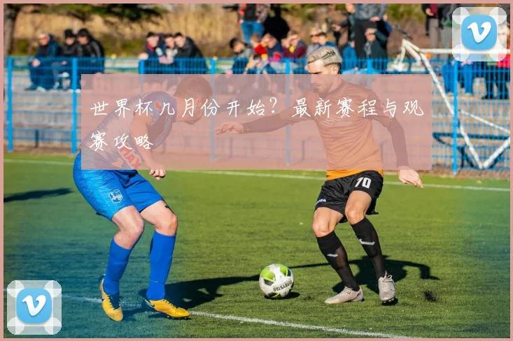 世界杯几月份开始？最新赛程与观赛攻略