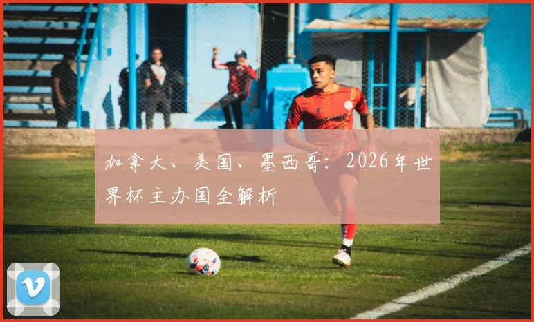 加拿大、美国、墨西哥：2026年世界杯主办国全解析