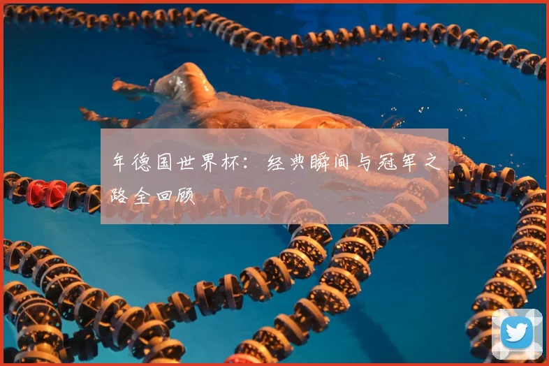 年德国世界杯：经典瞬间与冠军之路全回顾