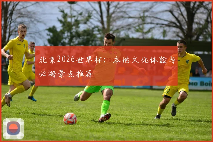 北京2026世界杯：本地文化体验与必游景点推荐